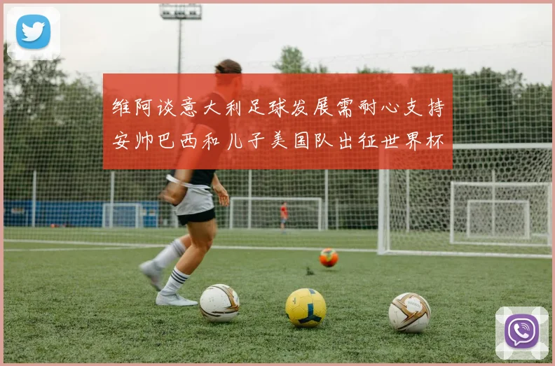 维阿谈意大利足球发展需耐心支持安帅巴西和儿子美国队出征世界杯