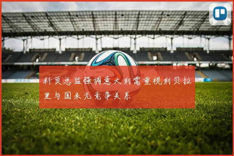 科莫总监强调意大利需重视利贝拉里与国米无竞争关系