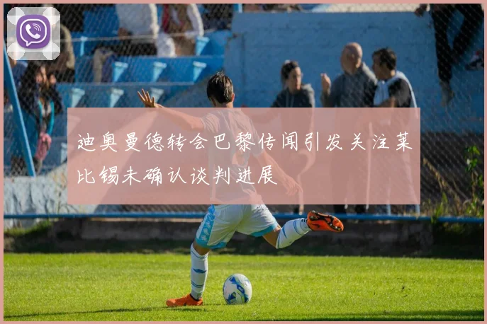 迪奥曼德转会巴黎传闻引发关注莱比锡未确认谈判进展