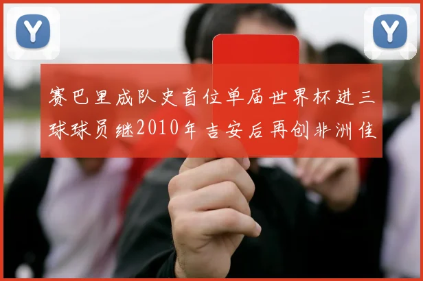 赛巴里成队史首位单届世界杯进三球球员继2010年吉安后再创非洲佳绩