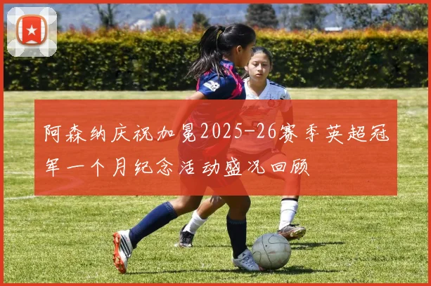 阿森纳庆祝加冕2025-26赛季英超冠军一个月纪念活动盛况回顾