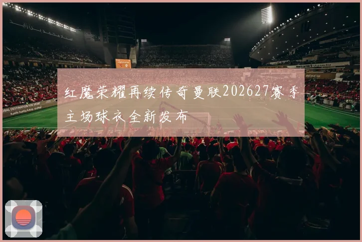 红魔荣耀再续传奇曼联202627赛季主场球衣全新发布