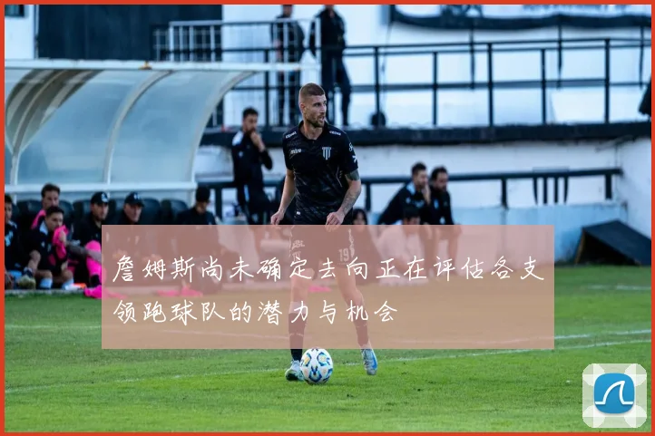 詹姆斯尚未确定去向正在评估各支领跑球队的潜力与机会