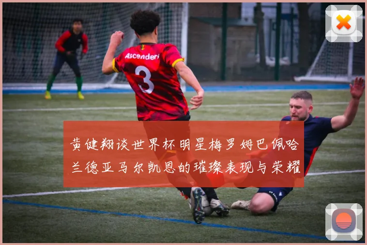 黄健翔谈世界杯明星梅罗姆巴佩哈兰德亚马尔凯恩的璀璨表现与荣耀时刻