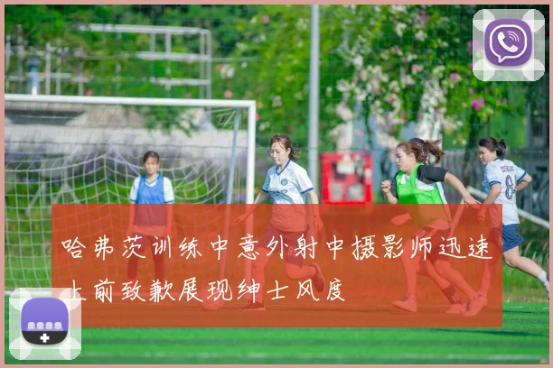 哈弗茨训练中意外射中摄影师迅速上前致歉展现绅士风度