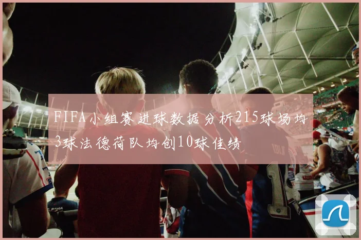 FIFA小组赛进球数据分析215球场均3球法德荷队均创10球佳绩