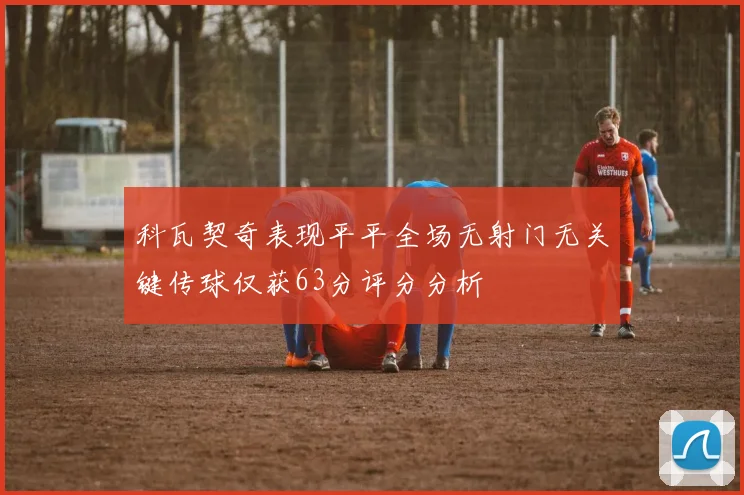 科瓦契奇表现平平全场无射门无关键传球仅获63分评分分析